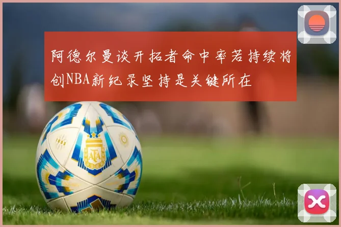 阿德尔曼谈开拓者命中率若持续将创NBA新纪录坚持是关键所在