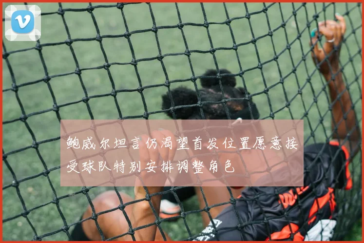 鲍威尔坦言仍渴望首发位置愿意接受球队特别安排调整角色