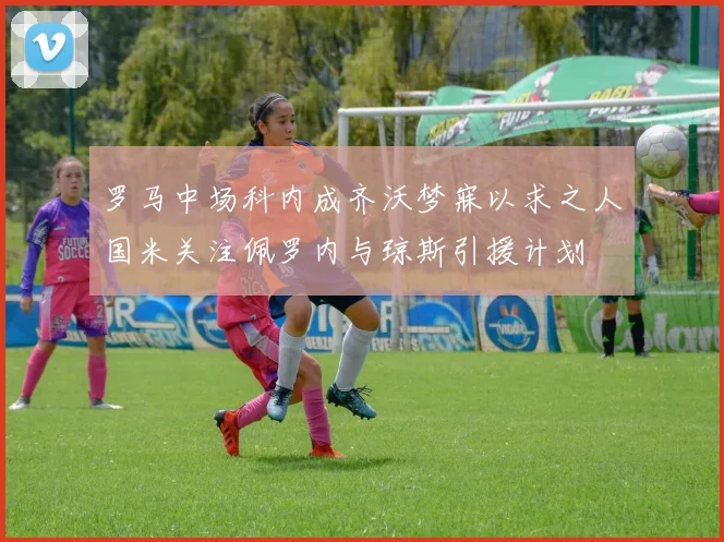 罗马中场科内成齐沃梦寐以求之人国米关注佩罗内与琼斯引援计划